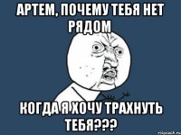 артем, почему тебя нет рядом когда я хочу трахнуть тебя???