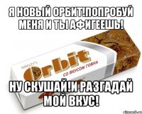 я новый орбит!попробуй меня и ты афигеешь! ну скушай!и разгадай мой вкус!