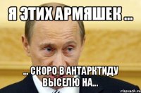 я этих армяшек ... ... скоро в антарктиду выселю на...