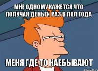 мне одному кажется что получая деньги раз в пол года меня где то наебывают