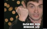 Вьеби мне, будь мужиком , бля