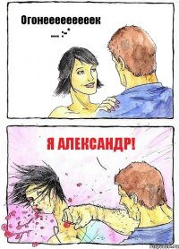 Огонееееееееек .... :-* Я АЛЕКСАНДР!