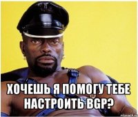  хочешь я помогу тебе настроить bgp?