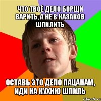 что твоё дело борщи варить, а не в казаков шпилить оставь это дело пацанам, иди на кухню шпиль