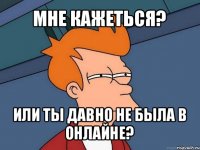 мне кажеться? или ты давно не была в онлайне?