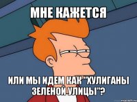 мне кажется или мы идем как "хулиганы зеленой улицы"?