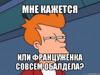 мне кажется или француженка совсем обалдела?