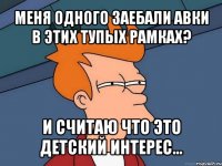 меня одного заебали авки в этих тупых рамках? и считаю что это детский интерес...