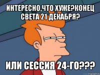 интересно,что хуже?конец света 21 декабря? или сессия 24-го???