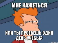 мне кажеться или ты проебешь один день учебы?