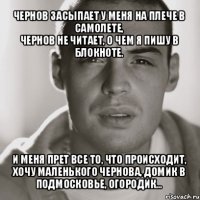 чернов засыпает у меня на плече в самолете,
чернов не читает, о чем я пишу в блокноте. и меня прет все то, что происходит,
хочу маленького чернова, домик в подмосковье, огородик...