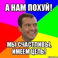 а нам похуй! мы счастливы, имеем цель!