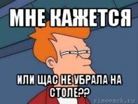 мне кажется или щас не убрала на столе??