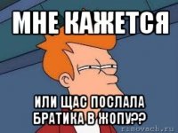 мне кажется или щас послала братика в жопу??