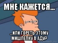 мне кажется... ...или гореть этому мишлепку в аду?