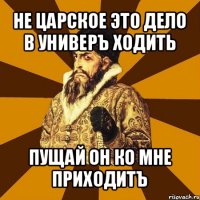 не царское это дело в универъ ходить пущай он ко мне приходитъ