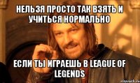 нельзя просто так взять и учиться нормально если ты играешь в league of legends