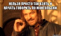 нельзя просто так взять и начать говорить по монгольски 