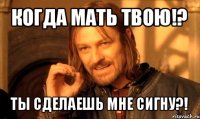 когда мать твою!? ты сделаешь мне сигну?!