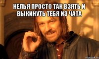 нелья просто так взять и выкинуть тебя из чата 