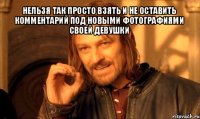 нельзя так просто взять и не оставить комментарий под новыми фотографиями своей девушки 