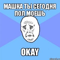 машка ты сегодня пол моешь okay