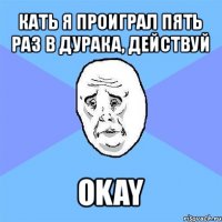 кать я проиграл пять раз в дурака, действуй okay