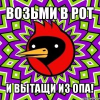 возьми в рот и вытащи из опа!