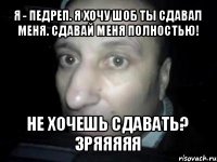 я - педреп. я хочу шоб ты сдавал меня. сдавай меня полностью! не хочешь сдавать? зряяяяя