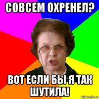 совсем охренел? вот если бы я так шутила!