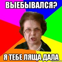 выебывался? я тебе ляща дала