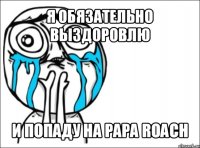 я обязательно выздоровлю и попаду на papa roach