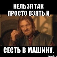 нельзя так просто взять и сесть в машину.