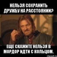 нельзя сохранить дружбу на расстоянии? еще скажите нельзя в мордор идти с кольцом.