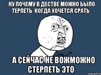 ну почему в дестве можно было терпеть когда хочется срать а сейчас не вожможно стерпеть это