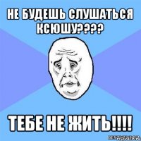 не будешь слушаться ксюшу??? тебе не жить!!!