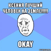 ксения лучший человек на земле!!! okay