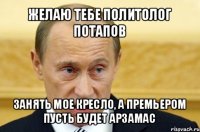 желаю тебе политолог потапов занять мое кресло, а премьером пусть будет арзамас