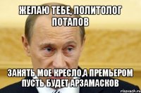 желаю тебе, политолог потапов занять мое кресло,а премьером пусть будет арзамасков