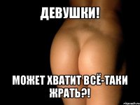 девушки! может хватит всё-таки жрать?!