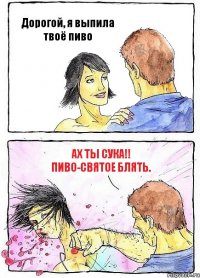 Дорогой, я выпила твоё пиво Ах ты сука!! Пиво-святое блять.