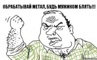 Обрабатывай метал, будь мужиком блять!!!