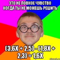 это не ловкое чувство когда ты не можешь решить (3,6x + 2,5) - (1,8x + 2,3) = 1,6x