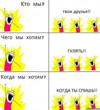 твои друзья!! гулять!! когда ты спишь!!