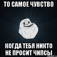 то самое чувство когда тебя никто не просит чипсы