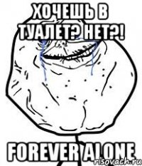 хочешь в туалет? нет?! forever alone