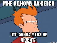 мне одному кажется что анька меня не любит?