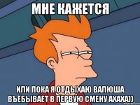 мне кажется или пока я отдыхаю валюша въёбывает в первую смену ахаха))