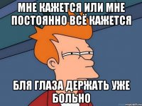 мне кажется или мне постоянно всё кажется бля глаза держать уже больно