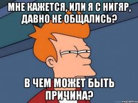 мне кажется, или я с нигяр, давно не общались? в чем может быть причина?